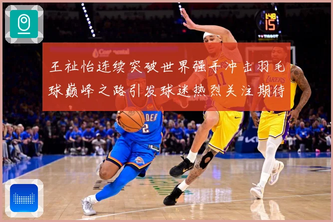 王祉怡连续突破世界强手冲击羽毛球巅峰之路引发球迷热烈关注期待-深度解析