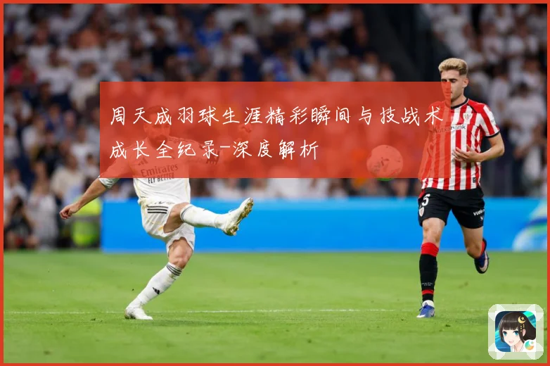 周天成羽球生涯精彩瞬间与技战术成长全纪录-深度解析