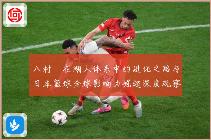 八村塁在湖人体系中的进化之路与日本篮球全球影响力崛起深度观察解析-深度解析