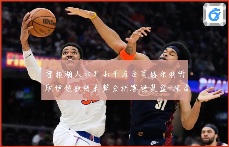 曾拒湖人六年七千万合同赫尔利听取伊佐教练利弊分析赛场复盘-深度解析