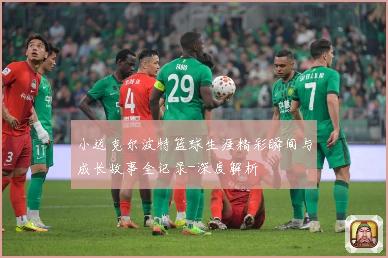 小迈克尔波特篮球生涯精彩瞬间与成长故事全记录-深度解析
