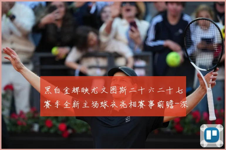 黑白金辉映尤文图斯二十六二十七赛季全新主场球衣亮相赛事前瞻-深度解析
