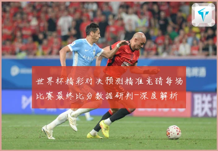 世界杯精彩对决预测精准竞猜每场比赛最终比分数据研判-深度解析