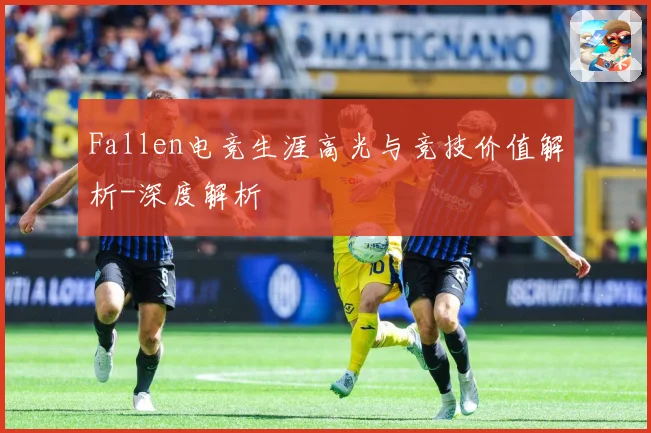 Fallen电竞生涯高光与竞技价值解析-深度解析