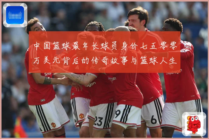 中国篮球最年长球员身价七五零零万美元背后的传奇故事与篮球人生赛场复盘-深度解析