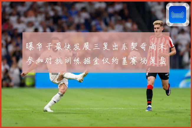 曝华子最快发展三复出东契奇尚未参加对抗训练掘金仅约基赛场复盘-深度解析