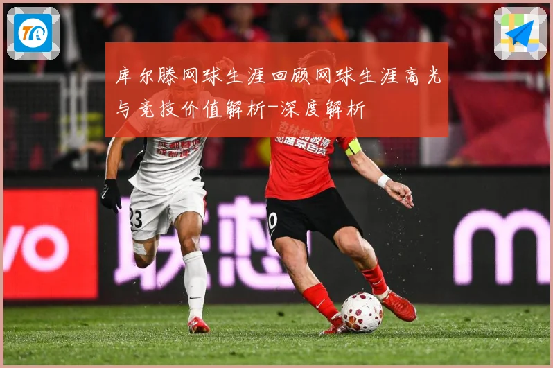 库尔滕网球生涯回顾网球生涯高光与竞技价值解析-深度解析