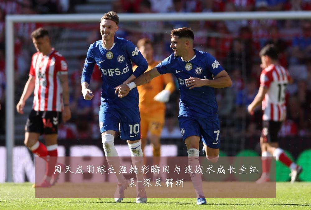 周天成羽球生涯精彩瞬间与技战术成长全纪录-深度解析