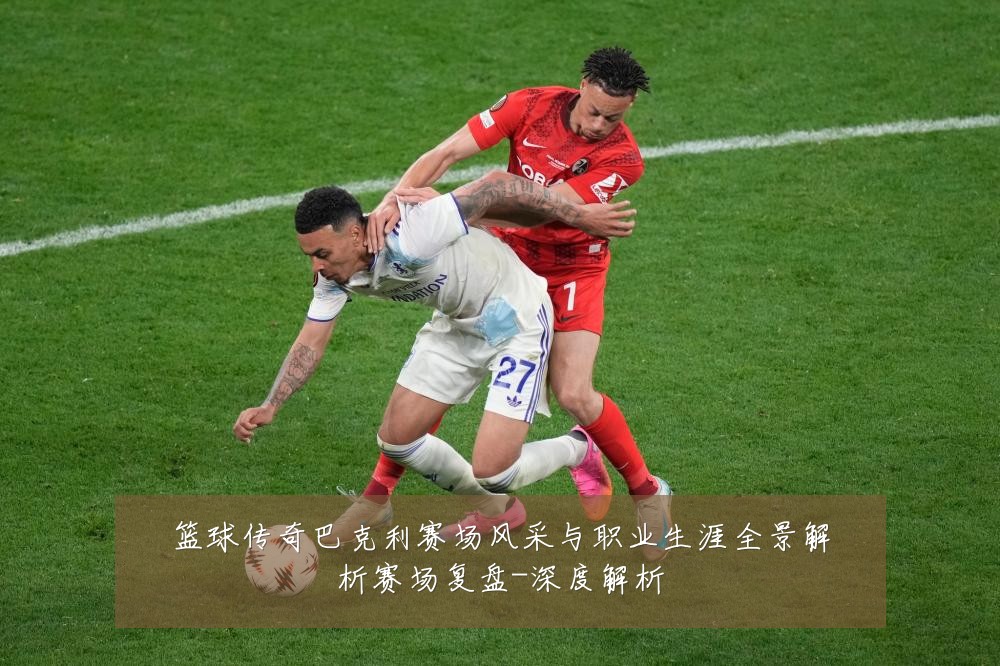 篮球传奇巴克利赛场风采与职业生涯全景解析赛场复盘-深度解析